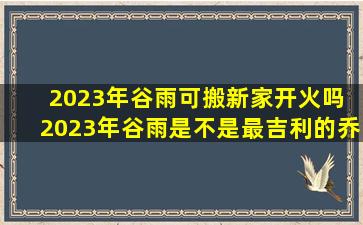 2023年谷雨可搬新家开火吗 2023年谷雨是不是最吉利的乔迁日期